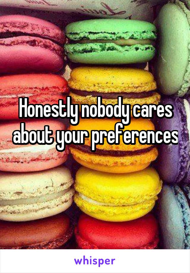 Honestly nobody cares about your preferences 