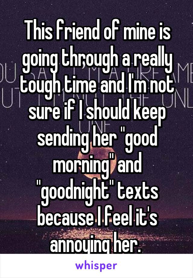 This friend of mine is going through a really tough time and I'm not sure if I should keep sending her "good morning" and "goodnight" texts because I feel it's annoying her. 
