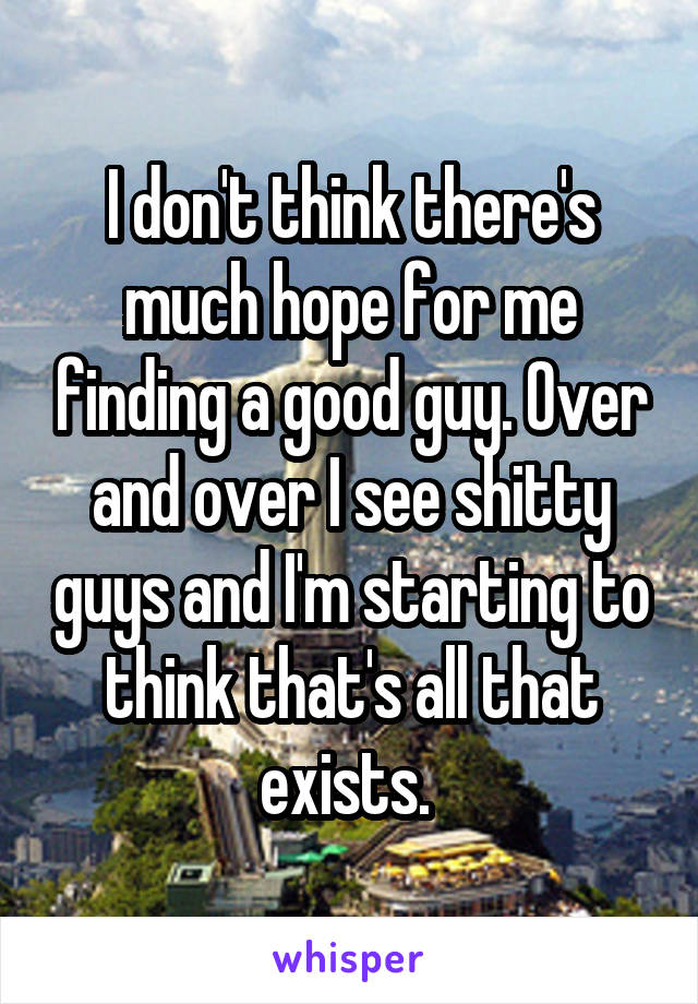 I don't think there's much hope for me finding a good guy. Over and over I see shitty guys and I'm starting to think that's all that exists. 