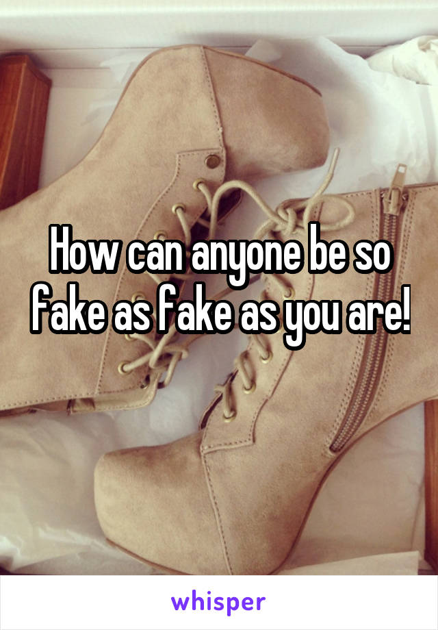 How can anyone be so fake as fake as you are! 