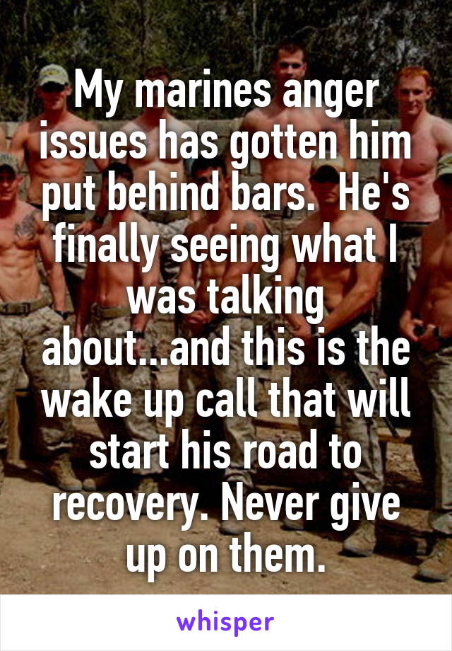 My marines anger issues has gotten him put behind bars.  He's finally seeing what I was talking about...and this is the wake up call that will start his road to recovery. Never give up on them.