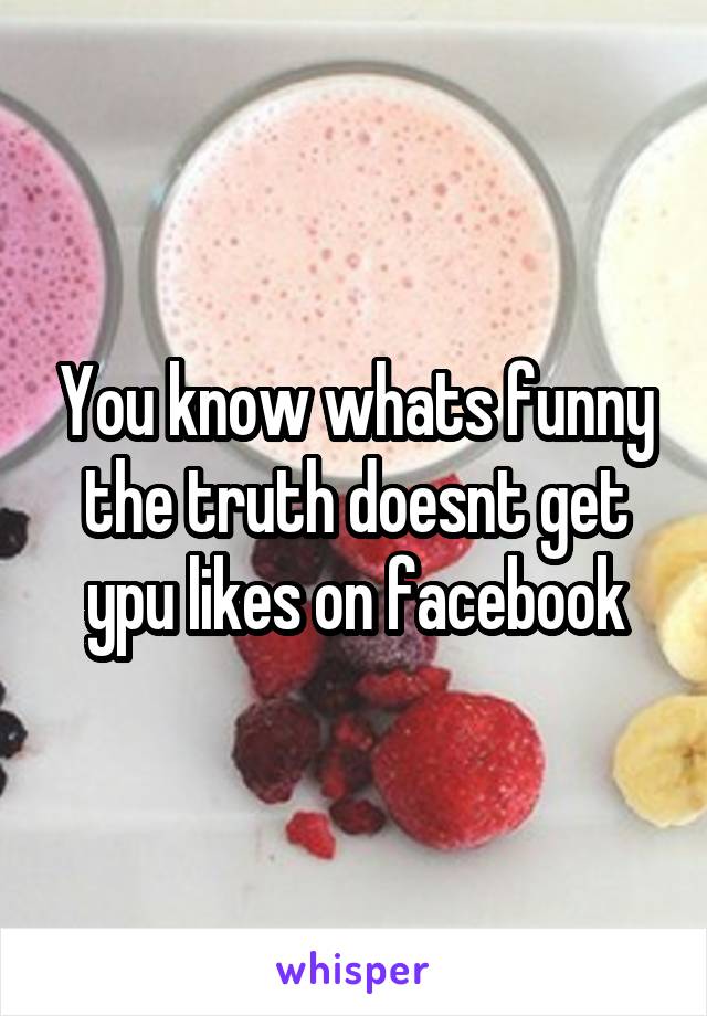 You know whats funny the truth doesnt get ypu likes on facebook