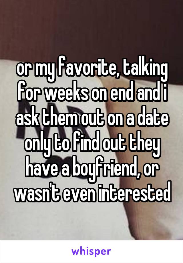 or my favorite, talking for weeks on end and i ask them out on a date only to find out they have a boyfriend, or wasn't even interested