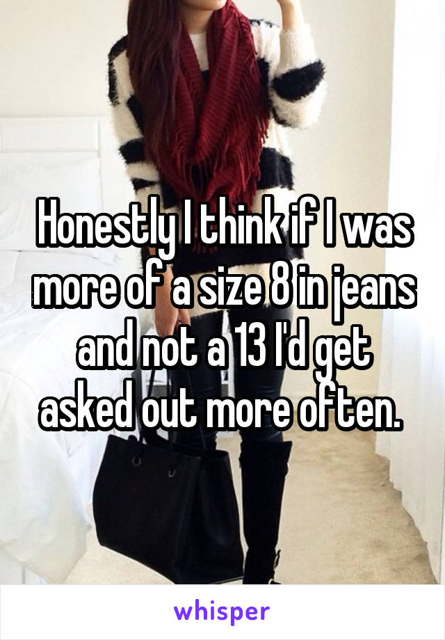 Honestly I think if I was more of a size 8 in jeans and not a 13 I'd get asked out more often. 