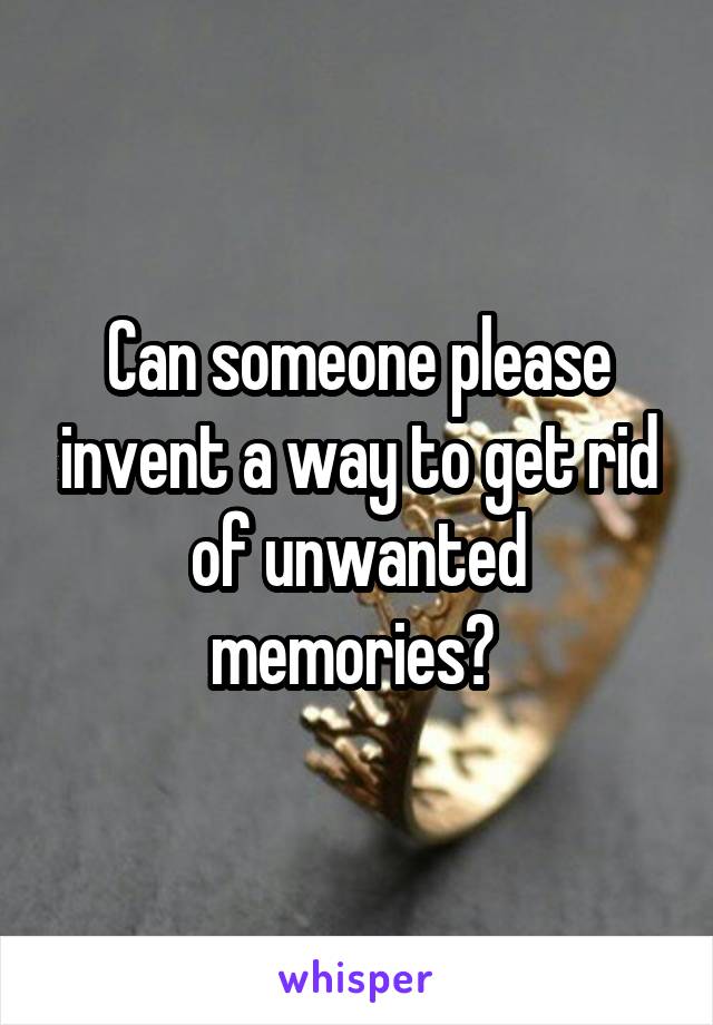 Can someone please invent a way to get rid of unwanted memories? 