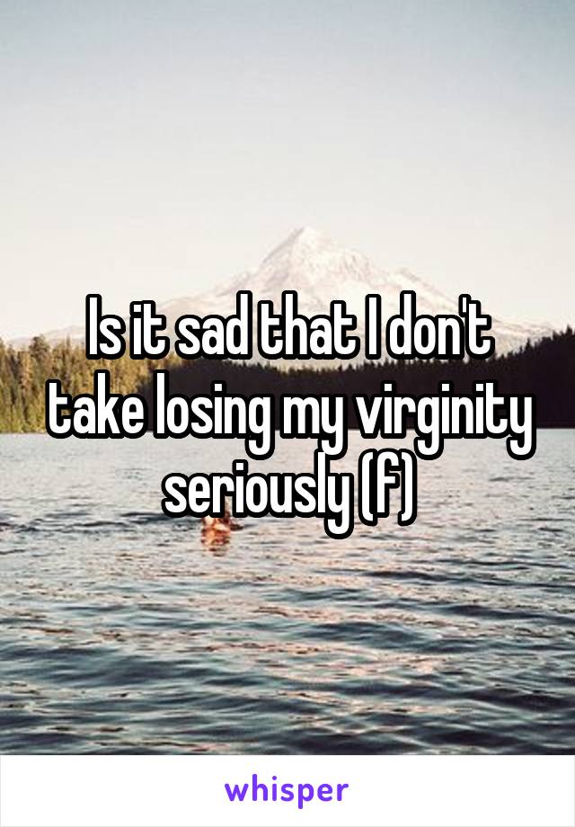 Is it sad that I don't take losing my virginity seriously (f)