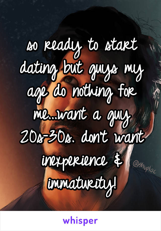 so ready to start dating but guys my age do nothing for me...want a guy 20s-30s. don't want inexperience & immaturity!