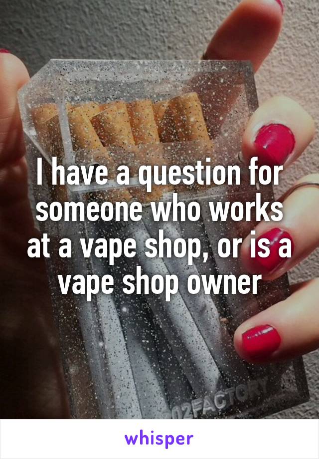 I have a question for someone who works at a vape shop, or is a vape shop owner