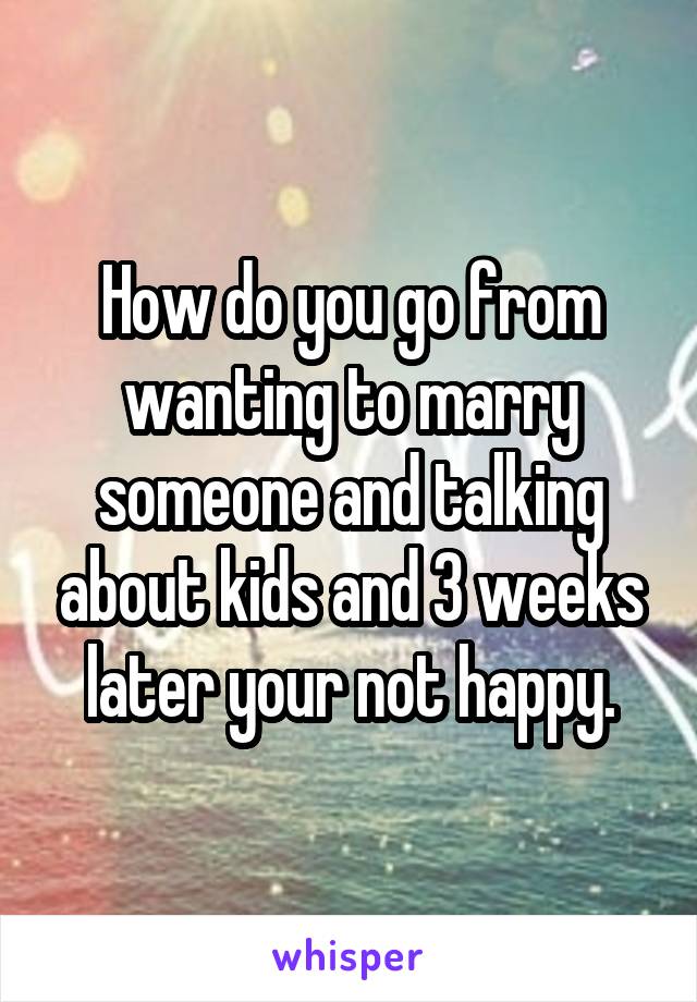 How do you go from wanting to marry someone and talking about kids and 3 weeks later your not happy.