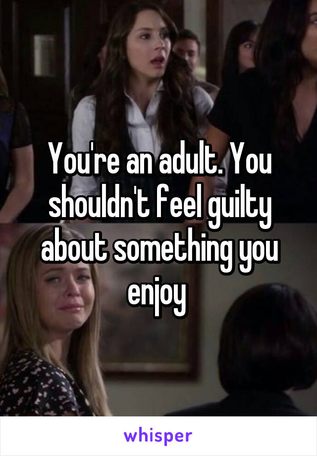 You're an adult. You shouldn't feel guilty about something you enjoy 