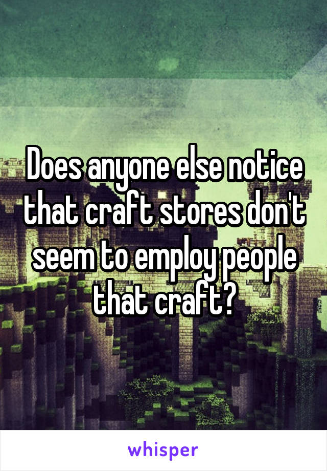 Does anyone else notice that craft stores don't seem to employ people that craft?