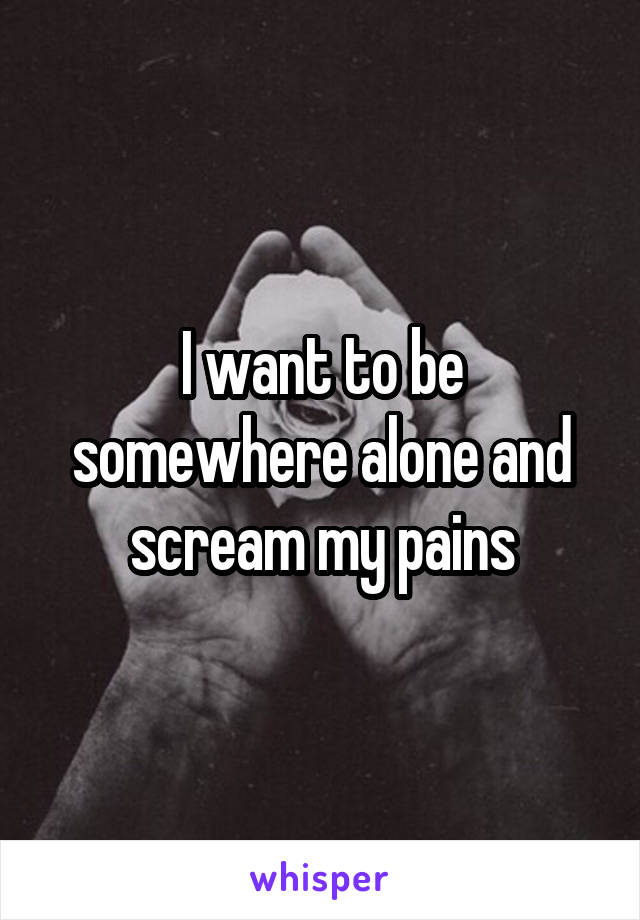 I want to be somewhere alone and scream my pains