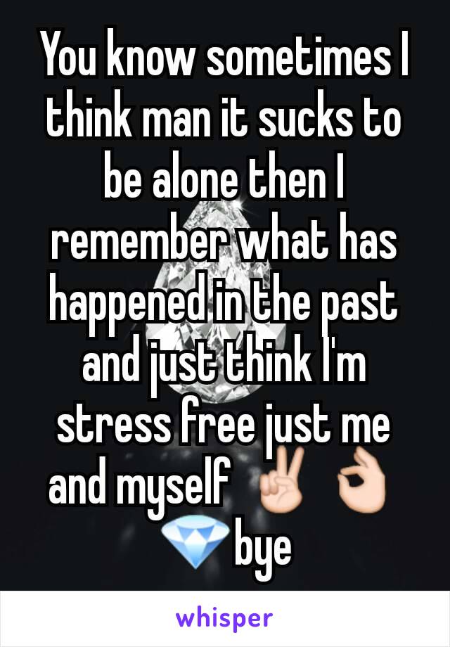 You know sometimes I think man it sucks to be alone then I remember what has happened in the past and just think I'm stress free just me and myself ✌👌💎bye