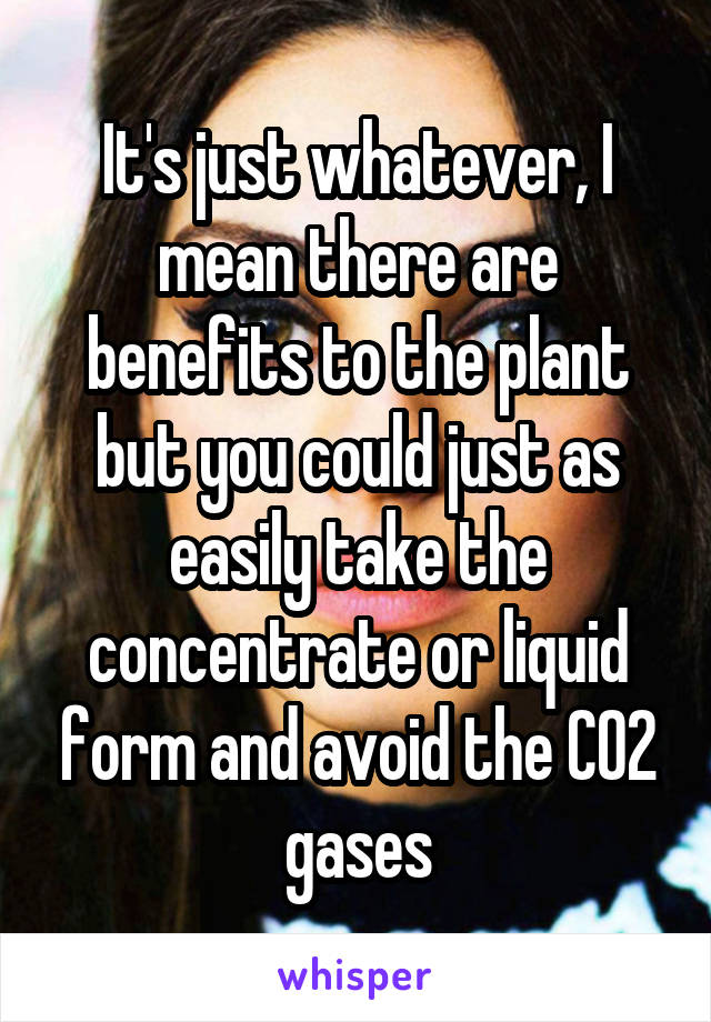 It's just whatever, I mean there are benefits to the plant but you could just as easily take the concentrate or liquid form and avoid the CO2 gases