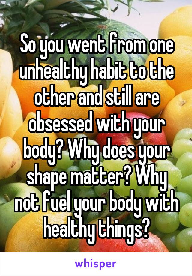 So you went from one unhealthy habit to the other and still are obsessed with your body? Why does your shape matter? Why not fuel your body with healthy things?