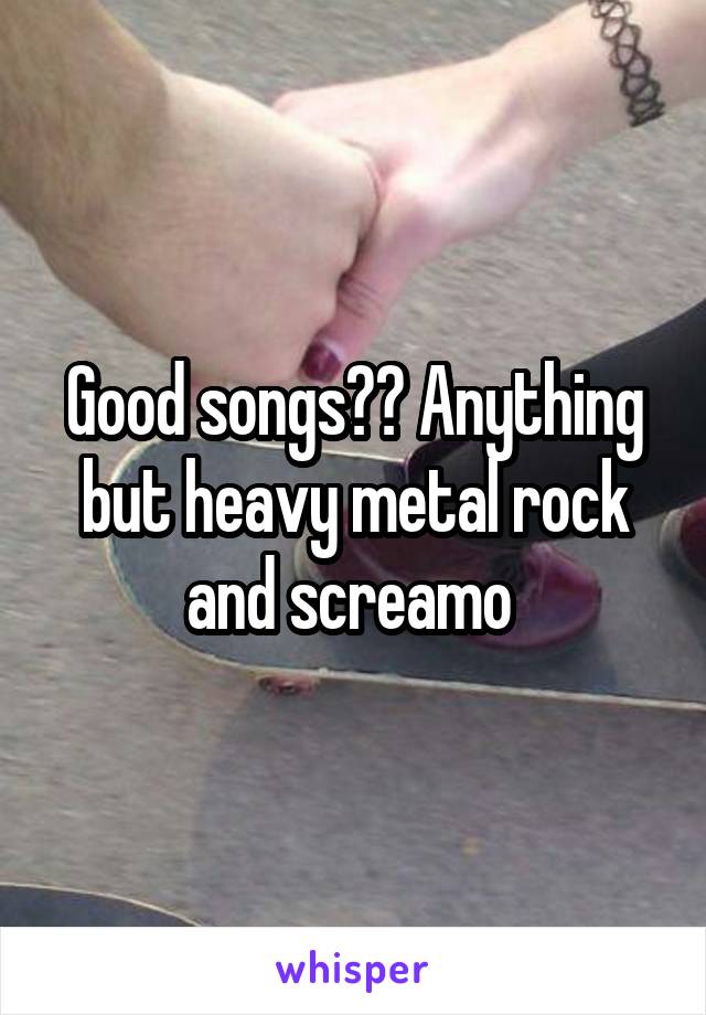 Good songs?? Anything but heavy metal rock and screamo 