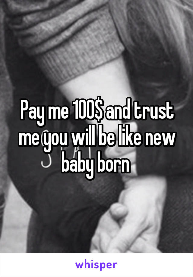 Pay me 100$ and trust me you will be like new baby born 
