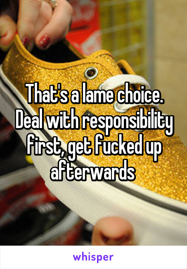 That's a lame choice. Deal with responsibility first, get fucked up afterwards 