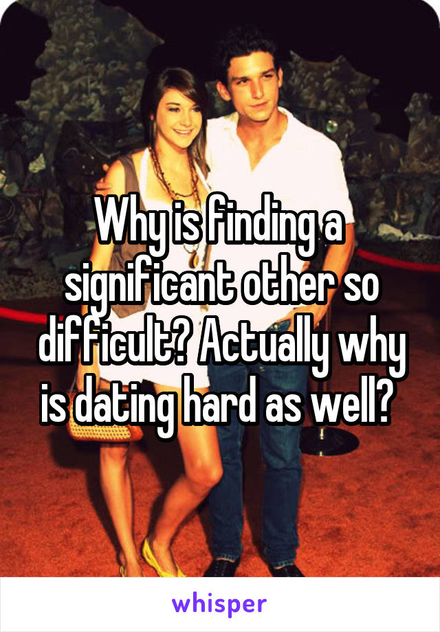 Why is finding a 
significant other so difficult? Actually why is dating hard as well? 