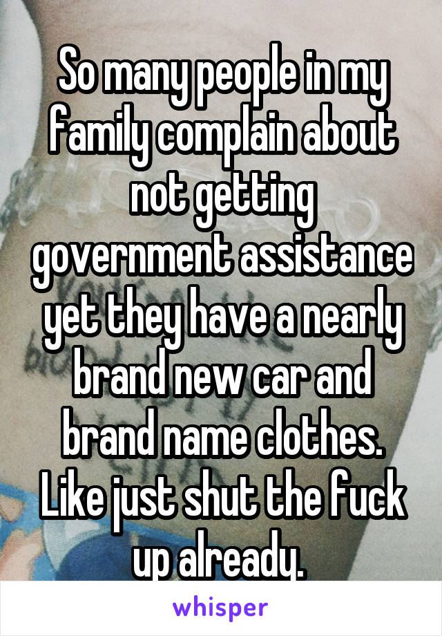 So many people in my family complain about not getting government assistance yet they have a nearly brand new car and brand name clothes. Like just shut the fuck up already. 