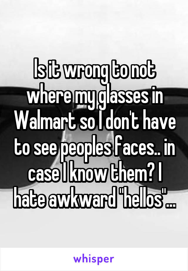 Is it wrong to not where my glasses in Walmart so I don't have to see peoples faces.. in case I know them? I hate awkward "hellos"...