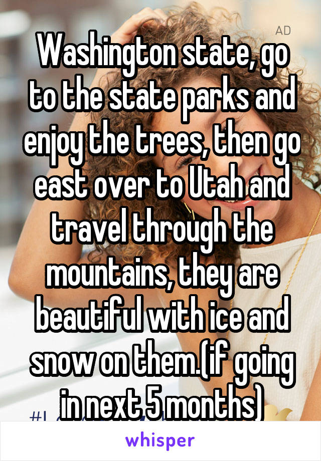 Washington state, go to the state parks and enjoy the trees, then go east over to Utah and travel through the mountains, they are beautiful with ice and snow on them.(if going in next 5 months)