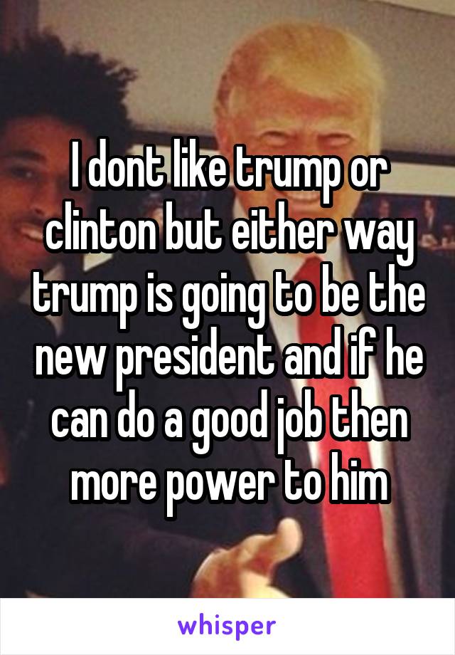 I dont like trump or clinton but either way trump is going to be the new president and if he can do a good job then more power to him