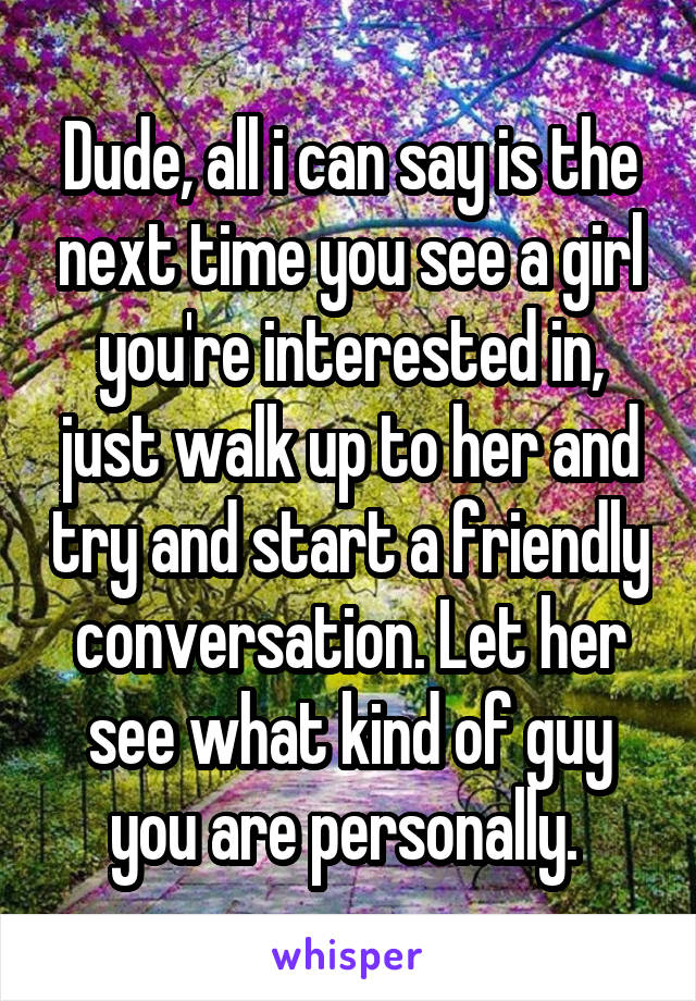 Dude, all i can say is the next time you see a girl you're interested in, just walk up to her and try and start a friendly conversation. Let her see what kind of guy you are personally. 