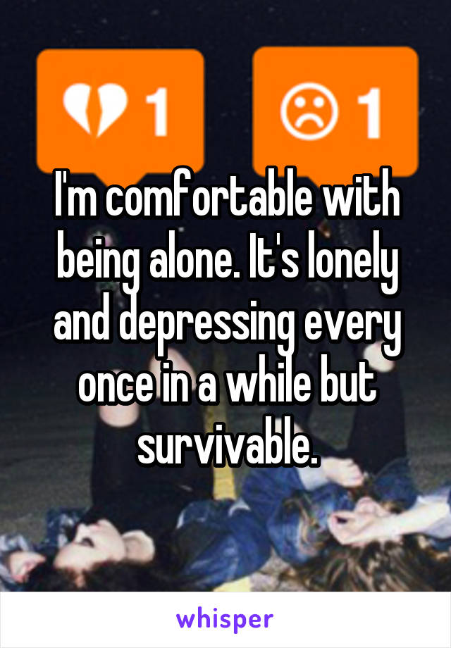 I'm comfortable with being alone. It's lonely and depressing every once in a while but survivable.