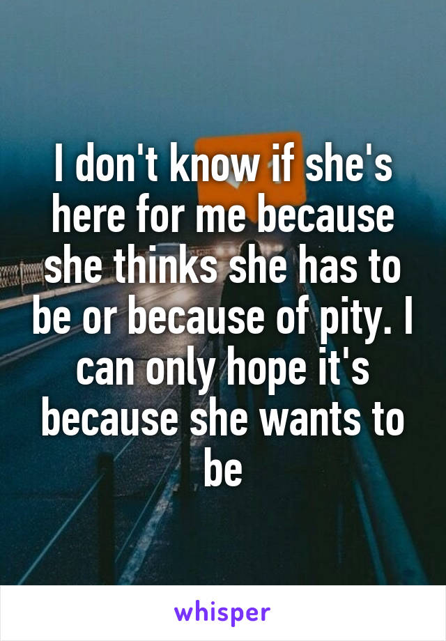 I don't know if she's here for me because she thinks she has to be or because of pity. I can only hope it's because she wants to be