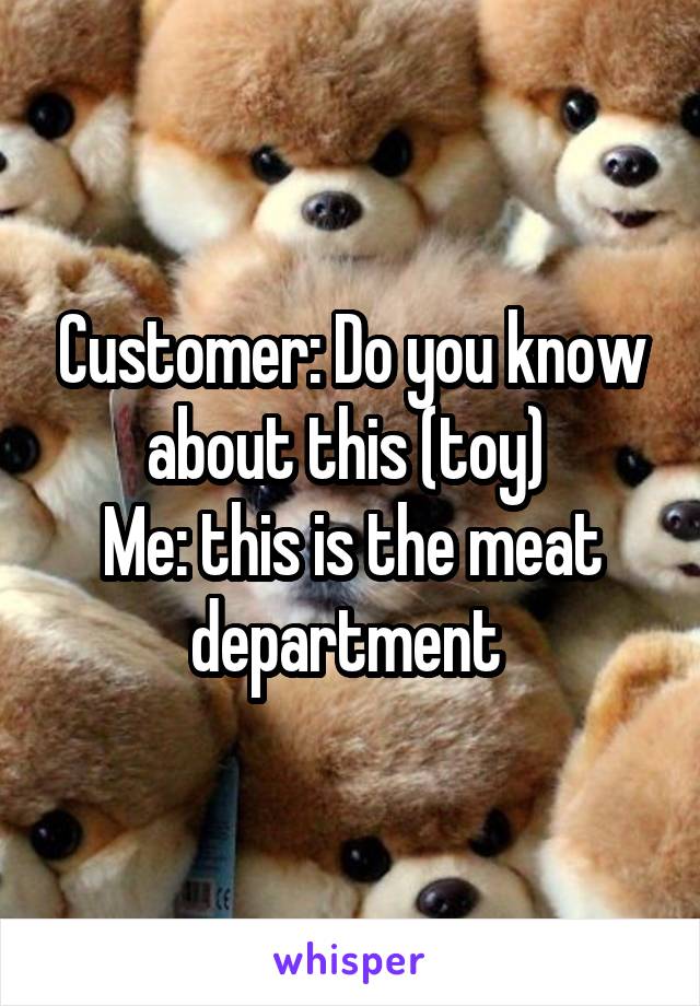 Customer: Do you know about this (toy) 
Me: this is the meat department 