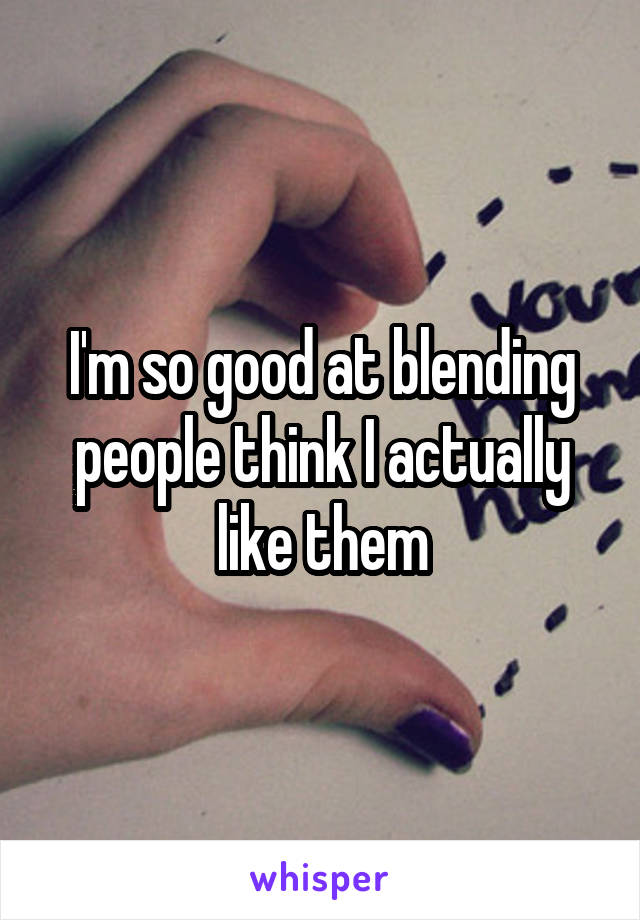 I'm so good at blending people think I actually like them