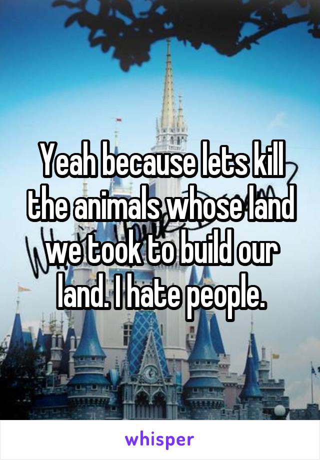 Yeah because lets kill the animals whose land we took to build our land. I hate people.
