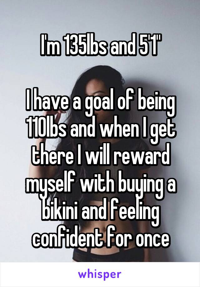 I'm 135lbs and 5'1"

I have a goal of being 110lbs and when I get there I will reward myself with buying a bikini and feeling confident for once