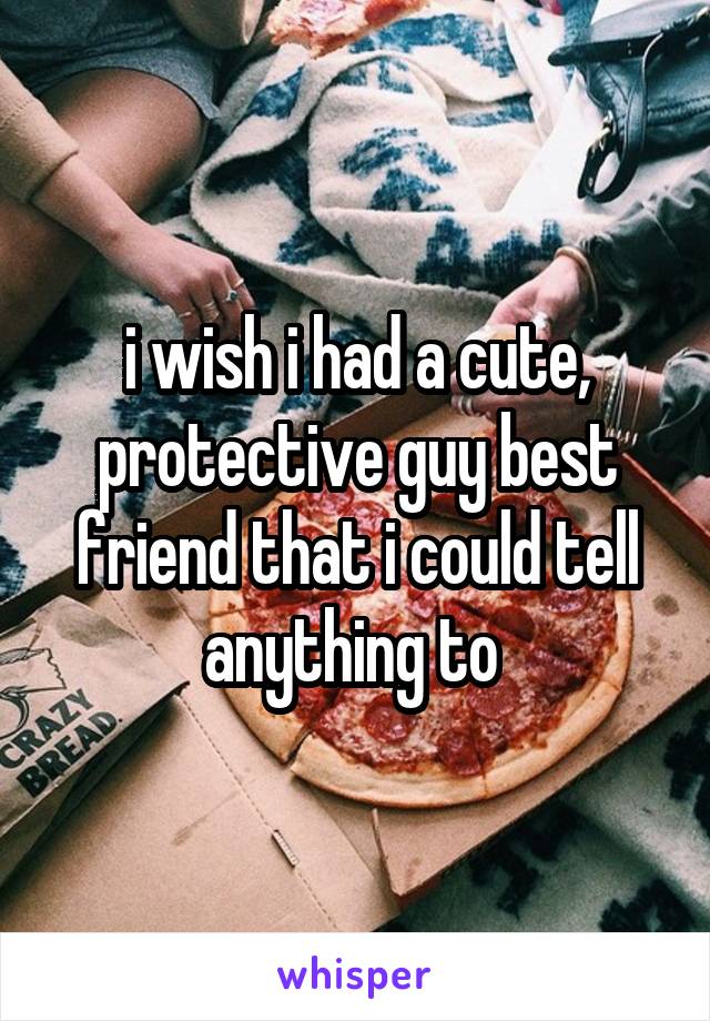 i wish i had a cute, protective guy best friend that i could tell anything to 