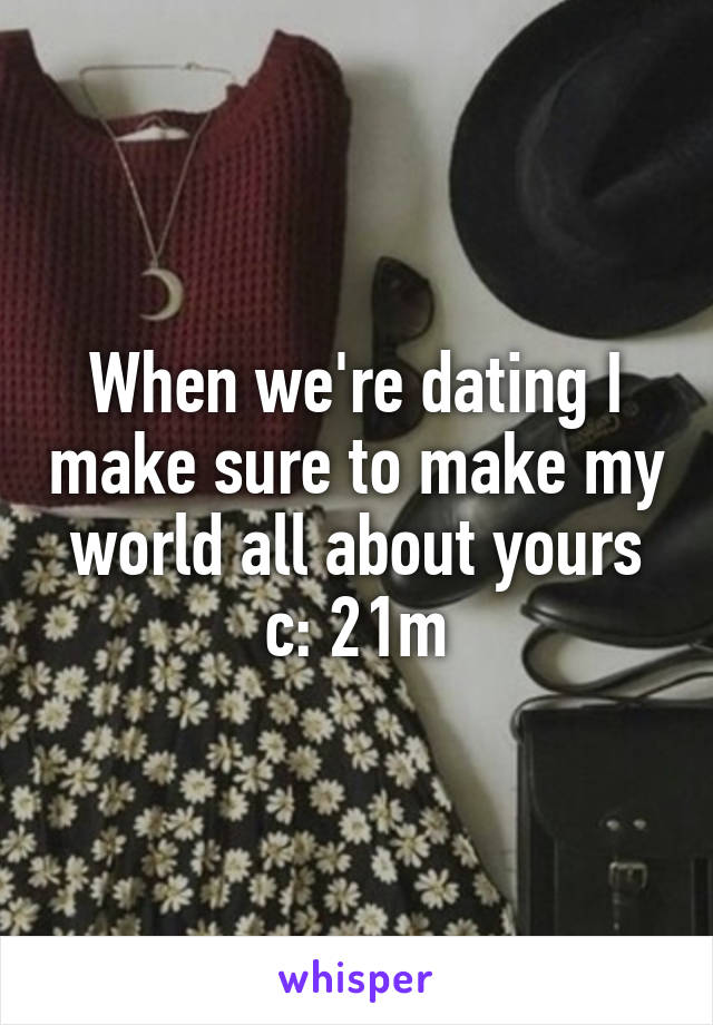 When we're dating I make sure to make my world all about yours c: 21m