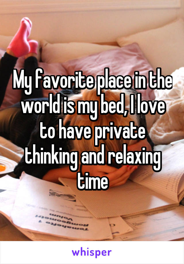 My favorite place in the world is my bed, I love to have private thinking and relaxing time