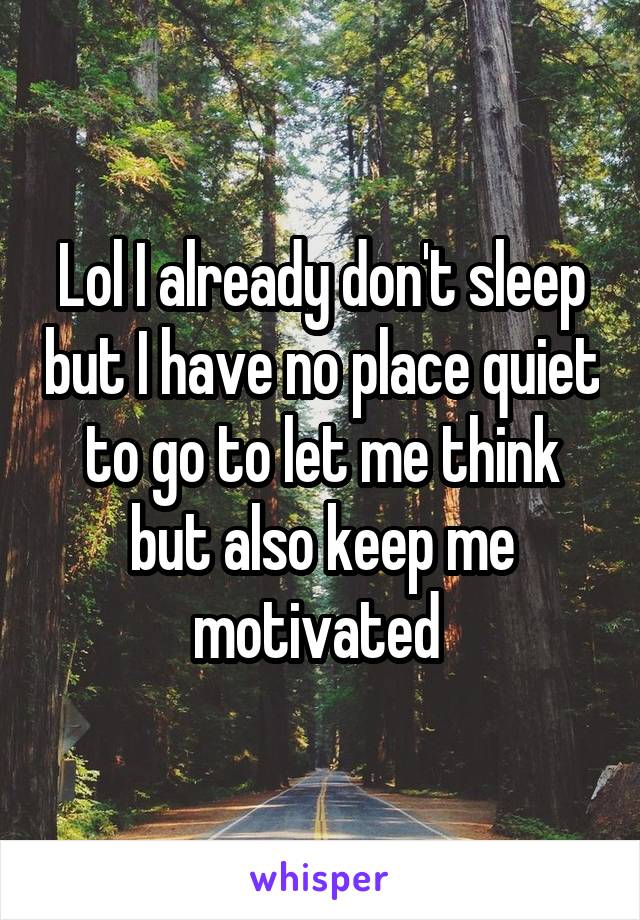 Lol I already don't sleep but I have no place quiet to go to let me think but also keep me motivated 