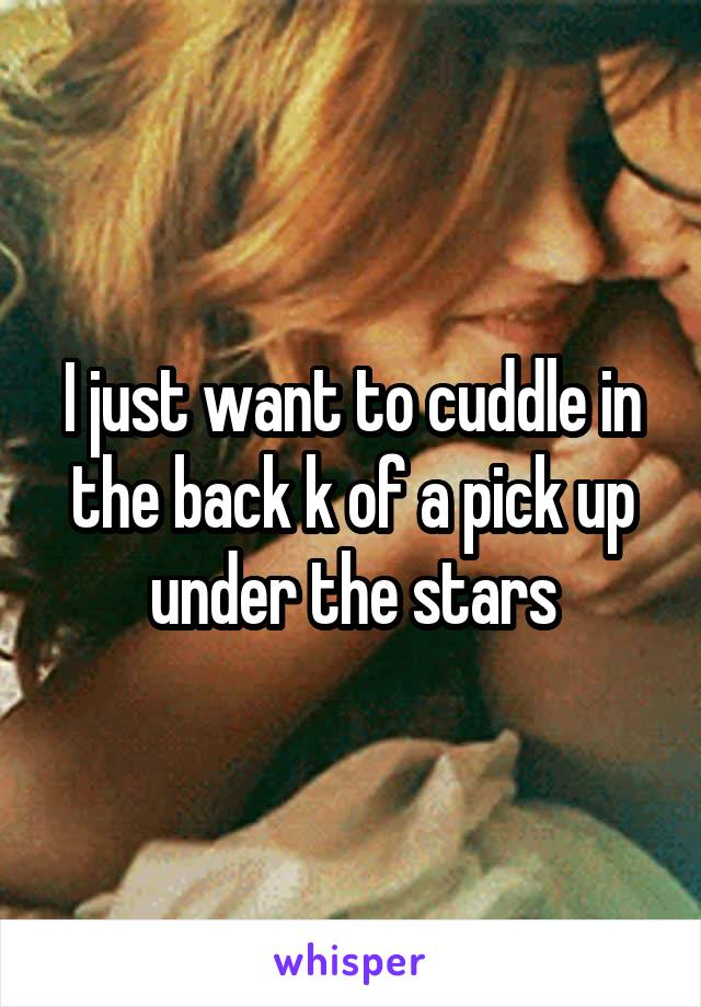 I just want to cuddle in the back k of a pick up under the stars
