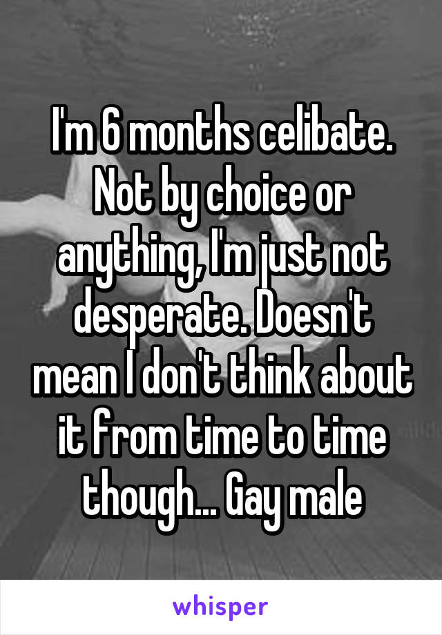 I'm 6 months celibate. Not by choice or anything, I'm just not desperate. Doesn't mean I don't think about it from time to time though... Gay male