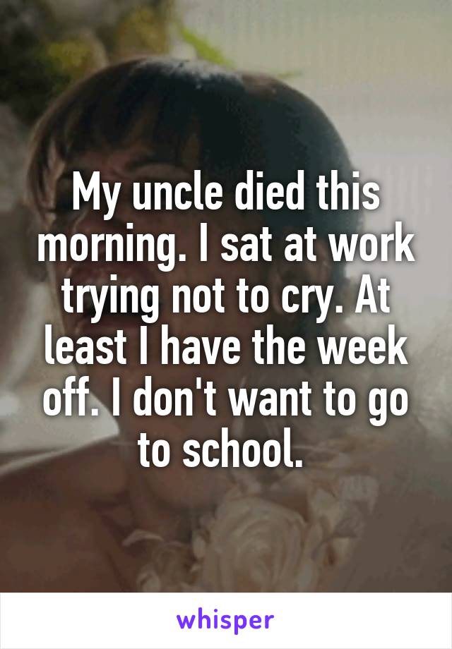 My uncle died this morning. I sat at work trying not to cry. At least I have the week off. I don't want to go to school. 