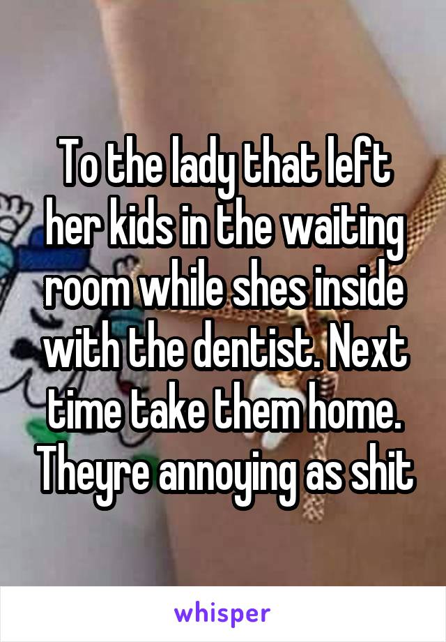 To the lady that left her kids in the waiting room while shes inside with the dentist. Next time take them home. Theyre annoying as shit
