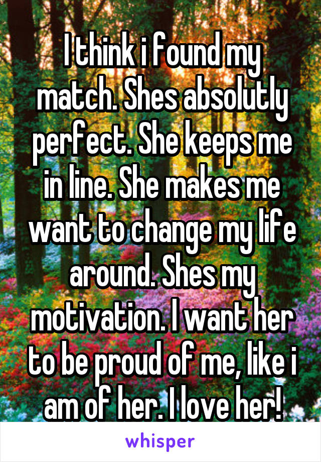 I think i found my match. Shes absolutly perfect. She keeps me in line. She makes me want to change my life around. Shes my motivation. I want her to be proud of me, like i am of her. I love her!