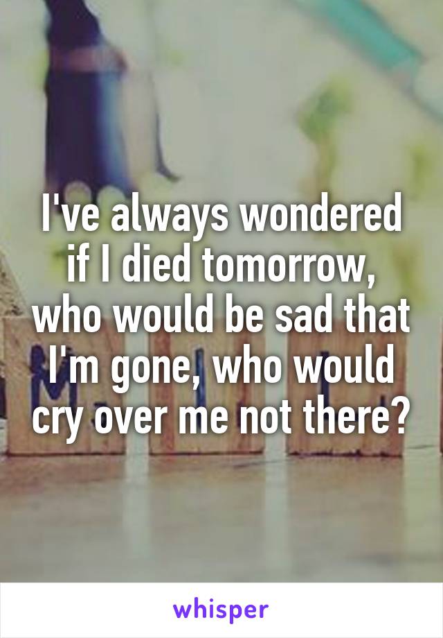 I've always wondered if I died tomorrow, who would be sad that I'm gone, who would cry over me not there?