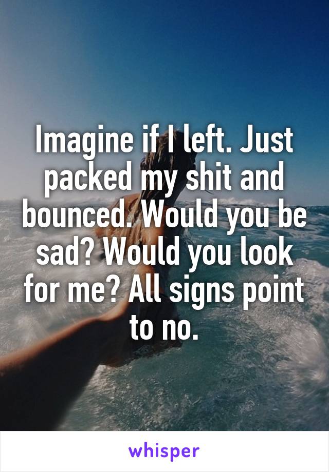 Imagine if I left. Just packed my shit and bounced. Would you be sad? Would you look for me? All signs point to no.