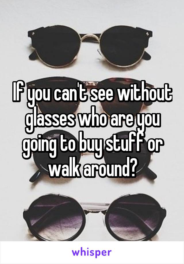 If you can't see without glasses who are you going to buy stuff or walk around?