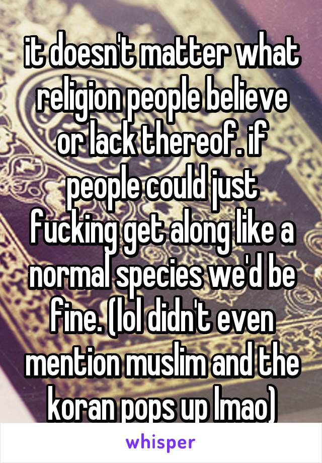 it doesn't matter what religion people believe or lack thereof. if people could just fucking get along like a normal species we'd be fine. (lol didn't even mention muslim and the koran pops up lmao)