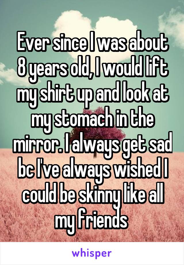 Ever since I was about 8 years old, I would lift my shirt up and look at my stomach in the mirror. I always get sad bc I've always wished I could be skinny like all my friends 