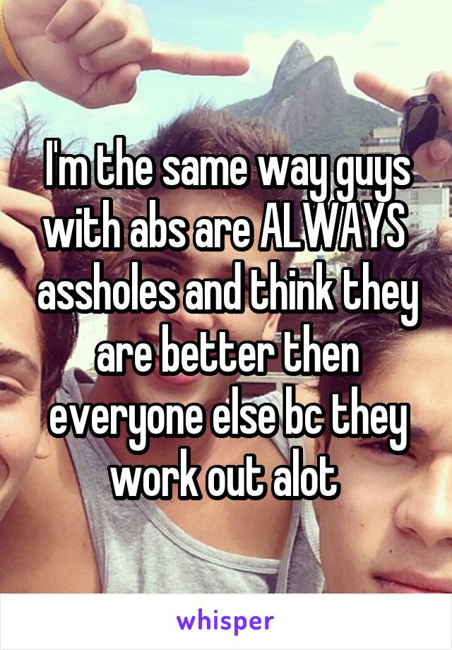 I'm the same way guys with abs are ALWAYS  assholes and think they are better then everyone else bc they work out alot 