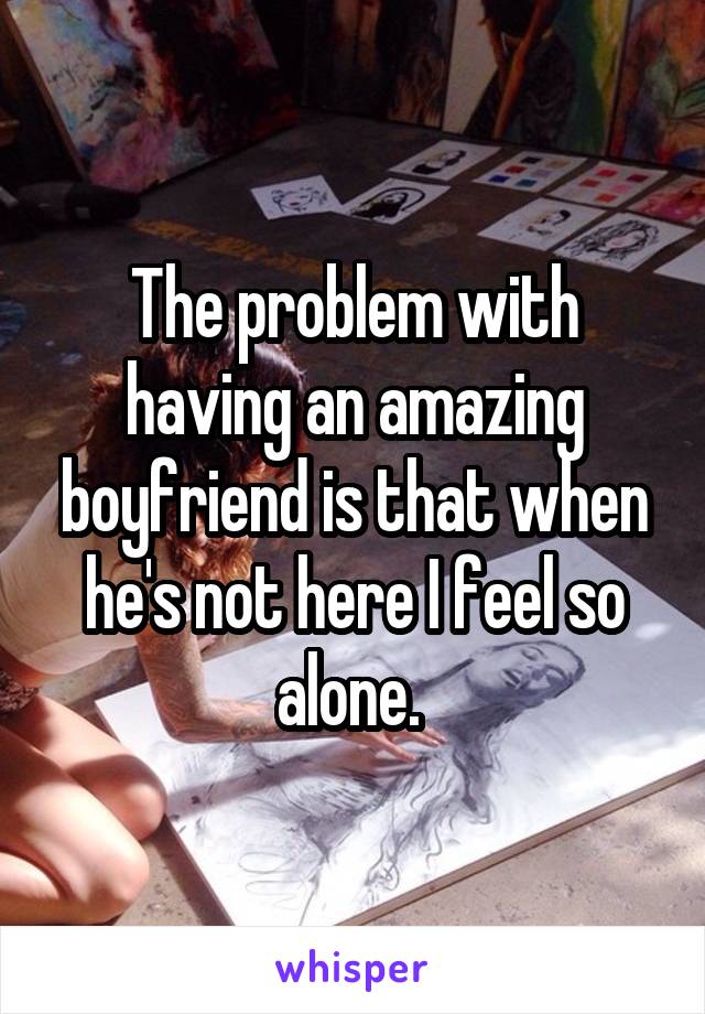 The problem with having an amazing boyfriend is that when he's not here I feel so alone. 